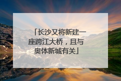 长沙又将新建一座跨江大桥，且与奥体新城有关