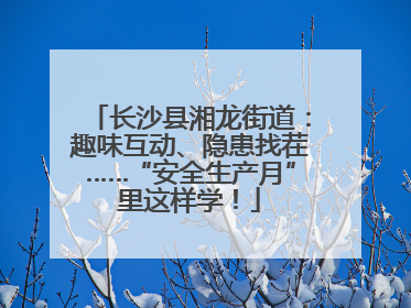 长沙县湘龙街道：趣味互动、隐患找茬……“安全生产月”里这样学！