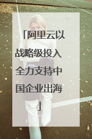 阿里云以战略级投入全力支持中国企业出海