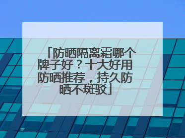 防晒隔离霜哪个牌子好？十大好用防晒推荐，持久防晒不斑驳
