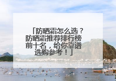 防晒霜怎么选？防晒霜推荐排行榜前十名，给你靠谱选购参考！