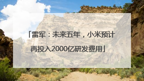 雷军：未来五年，小米预计再投入2000亿研发费用