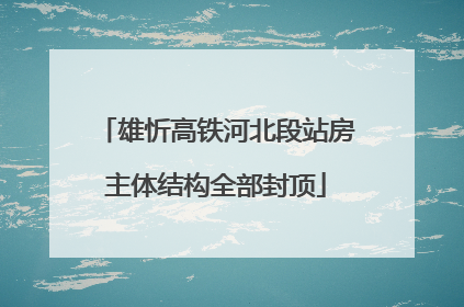 雄忻高铁河北段站房主体结构全部封顶