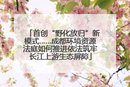 首创“野化放归”新模式……成都环境资源法庭如何推进依法筑牢长江上游生态屏障