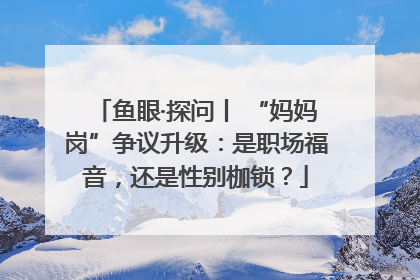 鱼眼·探问丨 “妈妈岗”争议升级：是职场福音，还是性别枷锁？