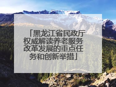 黑龙江省民政厅权威解读养老服务改革发展的重点任务和创新举措