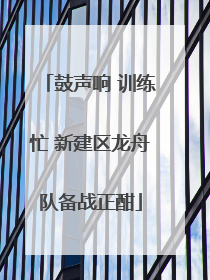 鼓声响 训练忙 新建区龙舟队备战正酣