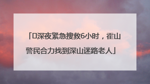 ﻿深夜紧急搜救6小时，霍山警民合力找到深山迷路老人