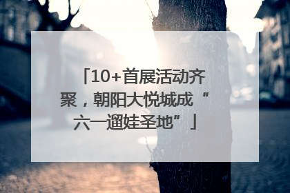 10+首展活动齐聚，朝阳大悦城成“六一遛娃圣地”