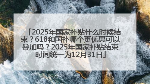 2025年国家补贴什么时候结束？618和国补哪个更优惠可以叠加吗？2025年国家补贴结束时间统一为12月31日
