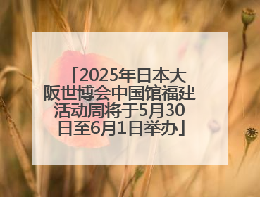 2025年日本大阪世博会中国馆福建活动周将于5月30日至6月1日举办