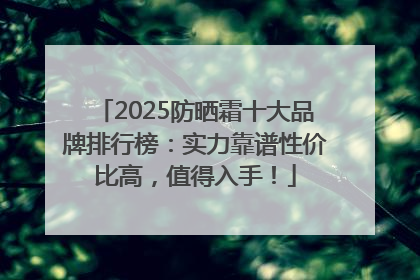2025防晒霜十大品牌排行榜：实力靠谱性价比高，值得入手！