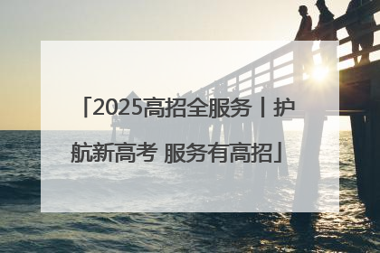 2025高招全服务丨护航新高考 服务有高招