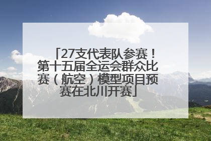 27支代表队参赛！第十五届全运会群众比赛（航空）模型项目预赛在北川开赛
