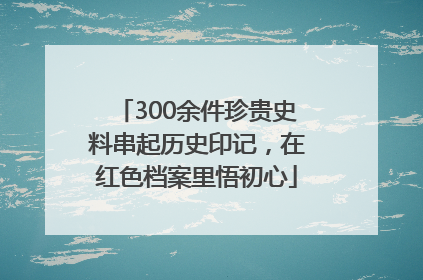 300余件珍贵史料串起历史印记，在红色档案里悟初心