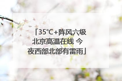 35℃+阵风六级 北京高温在线 今夜西部北部有雷雨
