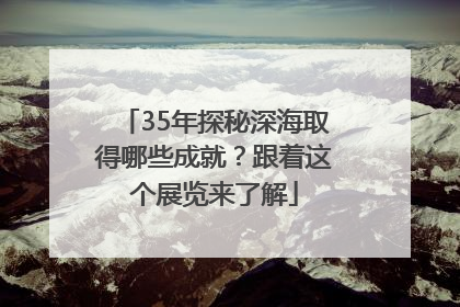 35年探秘深海取得哪些成就？跟着这个展览来了解
