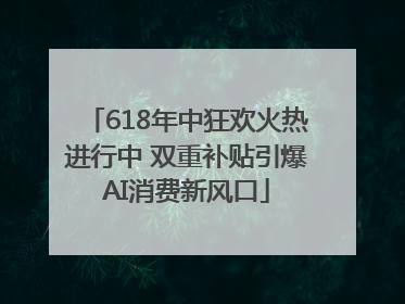 618年中狂欢火热进行中 双重补贴引爆AI消费新风口
